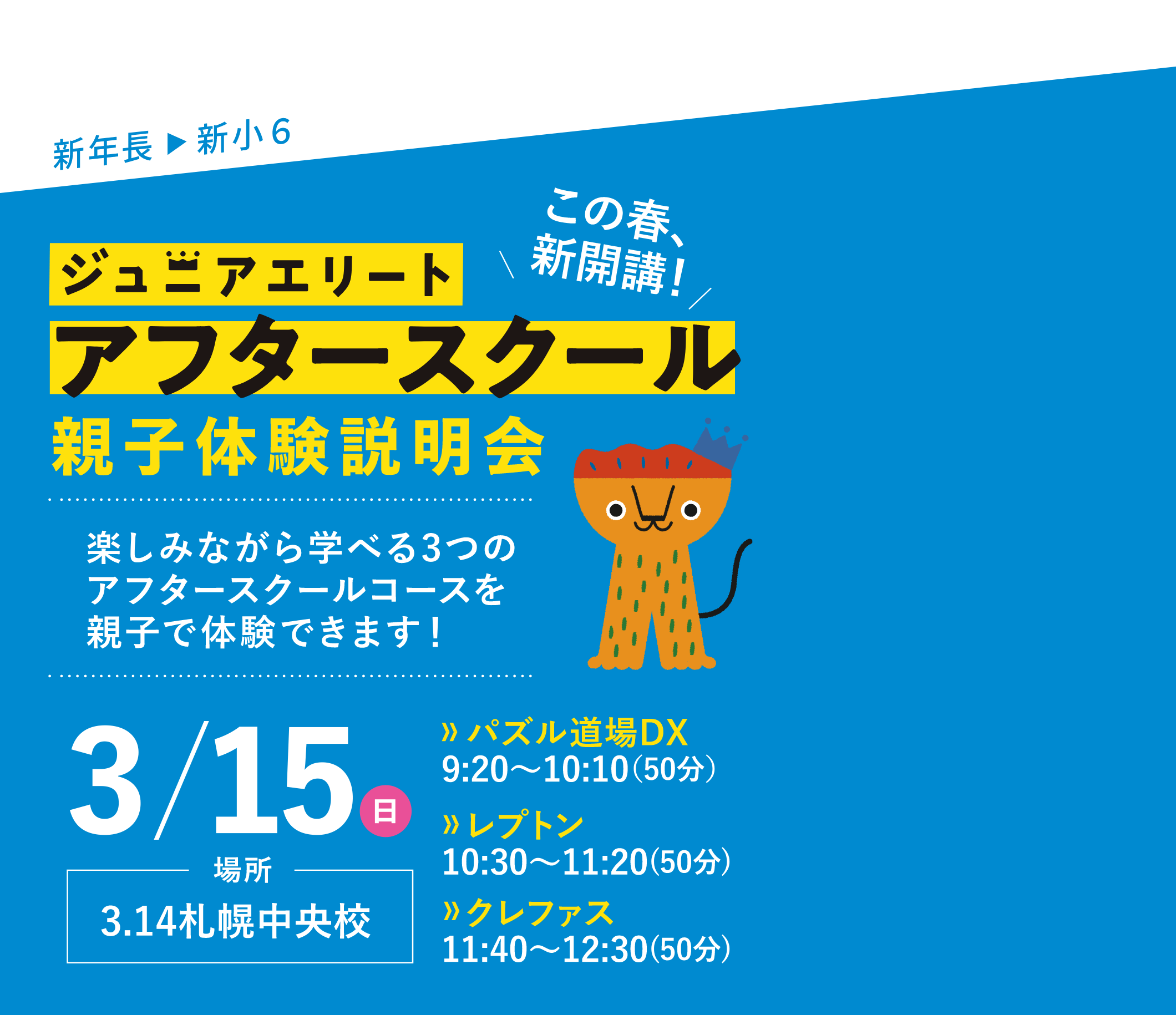 新年長▶新小6 この春、新開講！ジュニアエリートアフタースクール親子体験説明会 楽しみながら学べる3つのアフタースクールコースを親子で体験できます！ 3/15（日）場所：3.14札幌中央校 【パズル道場DX】9:20～10:10(50分)【レプトン】10:30～11:20(50分)【クレファス】11:40～12:30(50分)